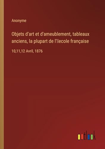 Objets d'art et d'ameublement, tableaux anciens, la plupart de l'¿ecole française: 10,11,12 Avril, 1876 von Outlook Verlag