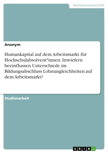 Humankapital auf dem Arbeitsmarkt für Hochschulabsolvent*innen. Inwiefern beeinflussen Unterschiede im Bildungsabschluss Lohnungleichheiten auf dem Arbeitsmarkt? von GRIN Verlag