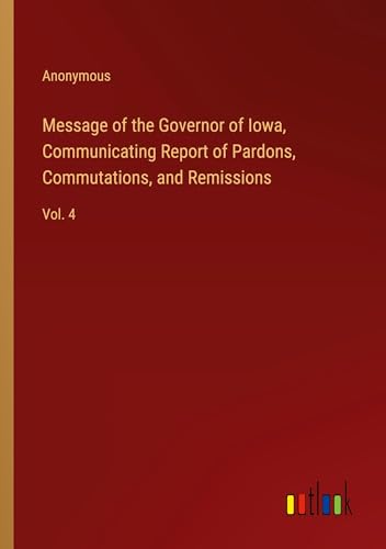 Message of the Governor of Iowa, Communicating Report of Pardons, Commutations, and Remissions: Vol. 4 von Outlook Verlag