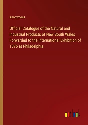 Official Catalogue of the Natural and Industrial Products of New South Wales Forwarded to the International Exhibition of 1876 at Philadelphia