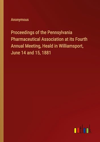 Proceedings of the Pennsylvania Pharmaceutical Association at its Fourth Annual Meeting, Heald in Williamsport, June 14 and 15, 1881