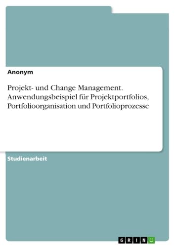 Projekt- und Change Management. Anwendungsbeispiel für Projektportfolios, Portfolioorganisation und Portfolioprozesse von GRIN Verlag