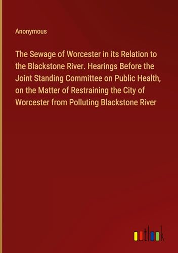 The Sewage of Worcester in its Relation to the Blackstone River. Hearings Before the Joint Standing Committee on Public Health, on the Matter of ... of Worcester from Polluting Blackstone River
