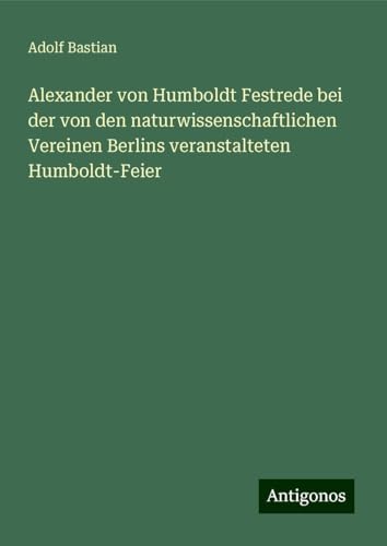 Alexander von Humboldt Festrede bei der von den naturwissenschaftlichen Vereinen Berlins veranstalteten Humboldt-Feier Alexander von Humboldt Festrede bei der von den naturwissenschaftlichen Vereinen Berlins veranstalteten Humboldt-Feier von Antigonos Verlag