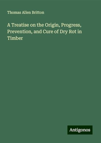 A Treatise on the Origin, Progress, Prevention, and Cure of Dry Rot in Timber von Antigonos Verlag