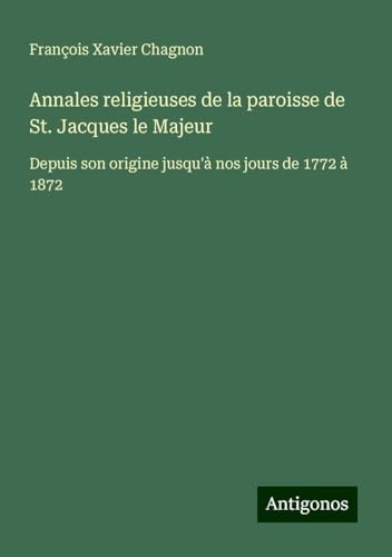 Annales religieuses de la paroisse de St. Jacques le Majeur: Depuis son origine jusqu'à nos jours de 1772 à 1872 von Antigonos Verlag