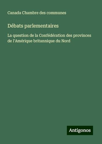 Débats parlementaires: La question de la Confédération des provinces de l'Amérique britannique du Nord von Antigonos Verlag