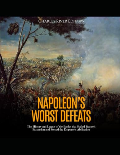Napoleon’s Worst Defeats: The History and Legacy of the Battles that Stalled France’s Expansion and Forced the Emperor’s Abdication von Independently published