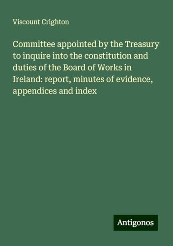 Committee appointed by the Treasury to inquire into the constitution and duties of the Board of Works in Ireland: report, minutes of evidence, appendices and index von Antigonos Verlag