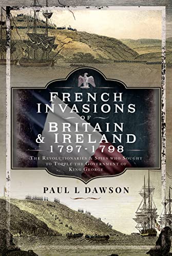 French Invasions of Britain and Ireland, 1797-1798: The Revolutionaries and Spies Who Sought to Topple the Government of King George