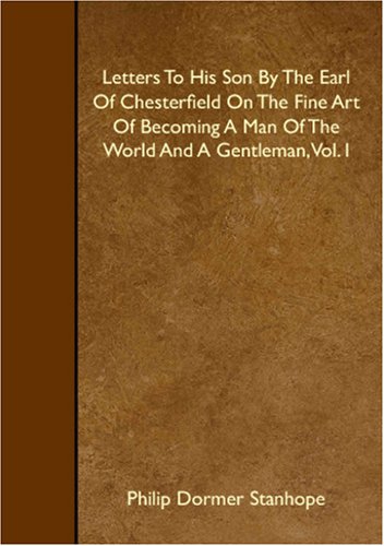 Letters To His Son By The Earl Of Chesterfield On The Fine Art Of Becoming A Man Of The World And A Gentleman, Vol. I