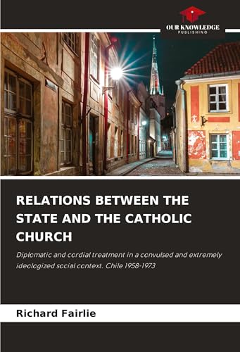 RELATIONS BETWEEN THE STATE AND THE CATHOLIC CHURCH: Diplomatic and cordial treatment in a convulsed and extremely ideologized social context. Chile 1958-1973 von Our Knowledge Publishing