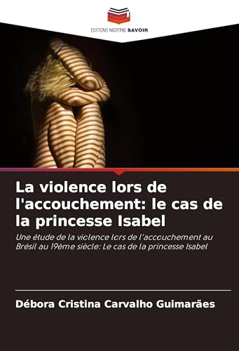 La violence lors de l'accouchement: le cas de la princesse Isabel: Une étude de la violence lors de l'accouchement au Brésil au 19ème siècle: Le cas de la princesse Isabel von Editions Notre Savoir