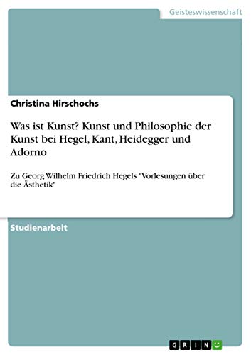 Was ist Kunst? Kunst und Philosophie der Kunst bei Hegel, Kant, Heidegger und Adorno: Zu Georg Wilhelm Friedrich Hegels "Vorlesungen über die Ästhetik"