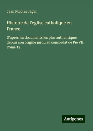 Histoire de l'eglise catholique en France: D'après les documents les plus authentiques depuis son origine jusqu'au concordat de Pie VII. Tome 19 von Antigonos Verlag