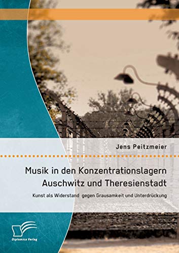 Musik in den Konzentrationslagern Auschwitz und Theresienstadt: Kunst als Widerstand gegen Grausamkeit und Unterdrückung von Diplomica Verlag