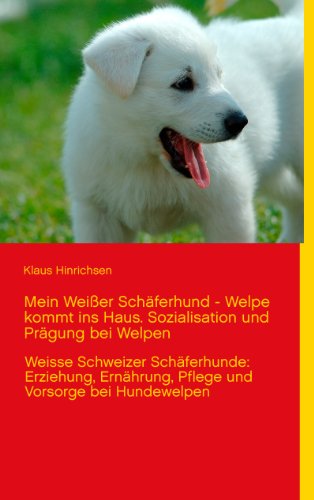 Mein Weißer Schäferhund - Welpe kommt ins Haus. Sozialisation und Prägung bei Welpen: Weisse Schweizer Schäferhunde: Erziehung, Ernährung, Pflege und Vorsorge bei Hundewelpen