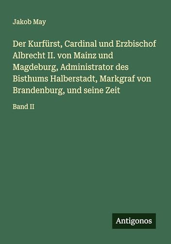 Der Kurfürst, Cardinal und Erzbischof Albrecht II. von Mainz und Magdeburg, Administrator des Bisthums Halberstadt, Markgraf von Brandenburg, und seine Zeit: Band II von Antigonos Verlag