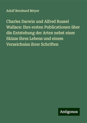 Charles Darwin und Alfred Russel Wallace: Ihre ersten Publicationen über die Entstehung der Arten nebst einer Skizze ihres Lebens und einem Verzeichniss ihrer Schriften von Antigonos Verlag