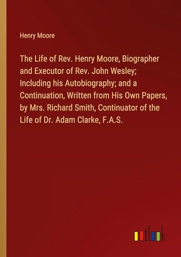 The Life of Rev. Henry Moore, Biographer and Executor of Rev. John Wesley; Including his Autobiography; and a Continuation, Written from His Own ... of the Life of Dr. Adam Clarke, F.A.S. von Outlook Verlag