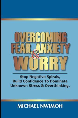 OVERCOMING FEAR, ANXIETY & WORRY: Stop Negative Spirals, Build Confidence To Dominate Unknown Stress & Overthinking