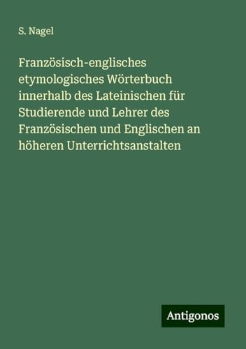 Französisch-englisches etymologisches Wörterbuch innerhalb des Lateinischen für Studierende und Lehrer des Französischen und Englischen an höheren Unterrichtsanstalten von Antigonos Verlag