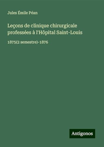 Leçons de clinique chirurgicale professées à l'Hôpital Saint-Louis: 1875(2 semestre)-1876 von Antigonos Verlag