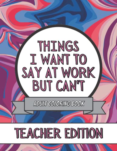 Things I Want To Say At Work But Can't: Teachers Edition: This Stress Relieving Adult Coloring Book Would Make A Great Gag Gift For Teachers