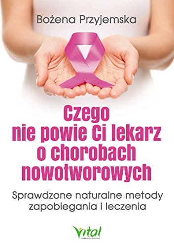 Czego nie powie Ci lekarz o chorobach nowotworowych: Sprawdzone naturalne metody zapobiegania i leczenia