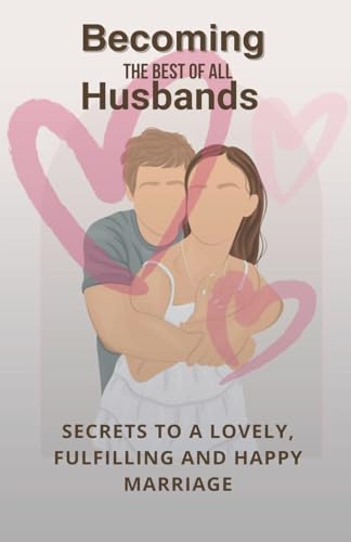 Becoming The Best Of All Husbands: Secrets To A Lovely, Fulfilling And Happy Marriage