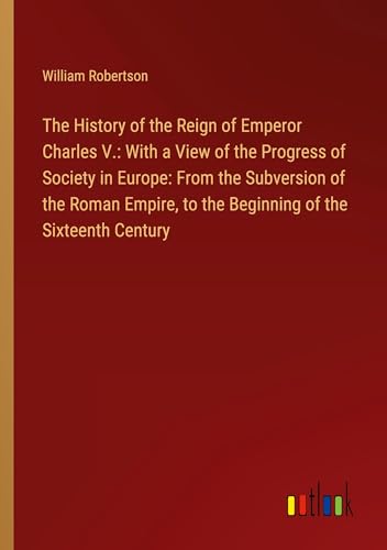 The History of the Reign of Emperor Charles V.: With a View of the Progress of Society in Europe: From the Subversion of the Roman Empire, to the Beginning of the Sixteenth Century von Outlook Verlag