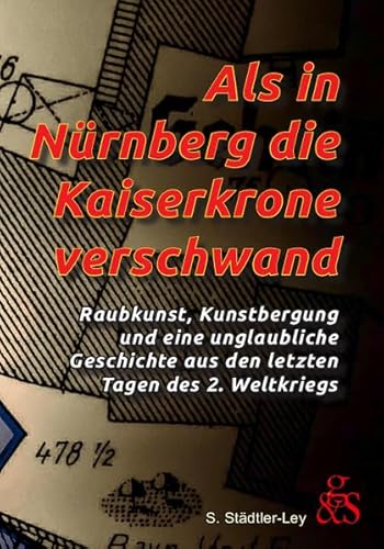 Als in Nürnberg die Kaiserkrone verschwand: Raubkunst, Kunstbergung und eine unglaubliche Geschichte aus den letzten Tagen des 2. Weltkriegs von G & S Verlag