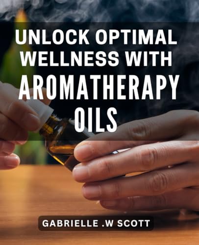 Unlock Optimal Wellness with Aromatherapy Oils: Discover the Healing Power of Essential Oils for Ultimate Well-being
