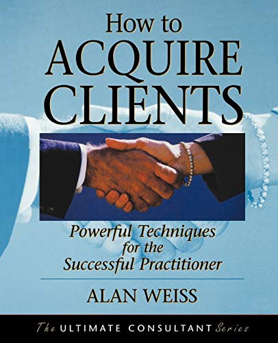 How to Acquire Clients: Powerful Techniques for the Successful Practitioner (The Ultimate Consultant Series)