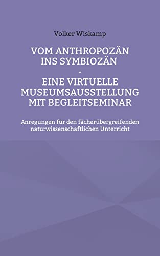 Vom Anthropozän ins Symbiozän - Eine virtuelle Museumsausstellung mit Begleitseminar: Anregungen für den fächerübergreifenden naturwissenschaftlichen Unterricht von Books on Demand