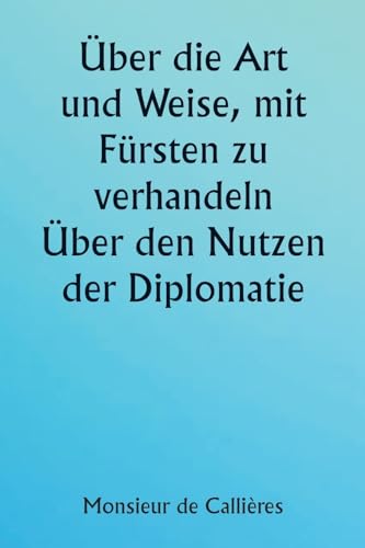 Über die Art und Weise, mit Fürsten zu verhandeln. Über den Nutzen der Diplomatie; die Wahl der Minister und Gesandten; und die persönlichen ... bei Auslandseinsätzen erforderlich sind von Writat Publisher