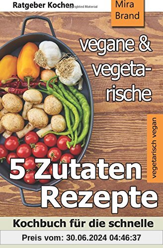 5 Zutaten - vegane und vegetarische Rezepte: Kochbuch für die schnelle und einfache Küche