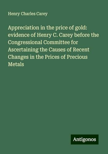 Appreciation in the price of gold: evidence of Henry C. Carey before the Congressional Committ...