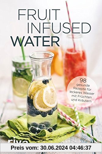 Fruit Infused Water: 98 gesunde Rezepte für leckeres Wasser mit Früchten und Kräutern