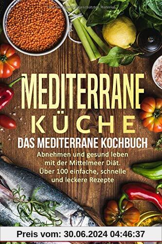 Mediterrane Küche: Das Mediterrane Kochbuch: Abnehmen und gesund leben mit der Mittelmeer Diät. Über 100 einfache, schnelle und leckere Rezepte