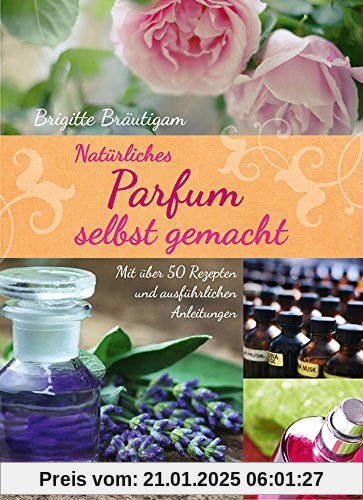 Natürliches Parfum selbst gemacht - Mit über 50 Rezepten und ausführlichen Anleitungen